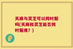 天麻与灵芝可以同时服吗(天麻和灵芝能否同时服用？)