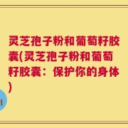 灵芝孢子粉和葡萄籽胶囊(灵芝孢子粉和葡萄籽胶囊：保护你的身体)
