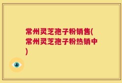 常州灵芝孢子粉销售(常州灵芝孢子粉热销中)