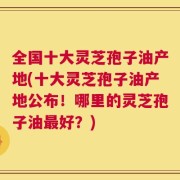 全国十大灵芝孢子油产地(十大灵芝孢子油产地公布！哪里的灵芝孢子油最好？)