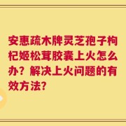安惠疏木牌灵芝孢子枸杞姬松茸胶囊上火怎么办？解决上火问题的有效方法？