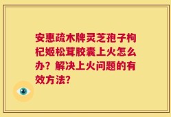 安惠疏木牌灵芝孢子枸杞姬松茸胶囊上火怎么办？解决上火问题的有效方法？