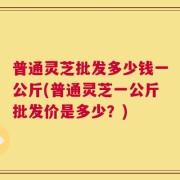 普通灵芝批发多少钱一公斤(普通灵芝一公斤批发价是多少？)