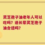 灵芝孢子油老年人可以吃吗？送长辈灵芝孢子油合适吗？