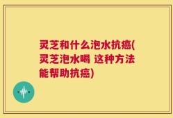 灵芝和什么泡水抗癌(灵芝泡水喝 这种方法能帮助抗癌)