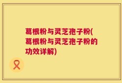 葛根粉与灵芝孢子粉(葛根粉与灵芝孢子粉的功效详解)