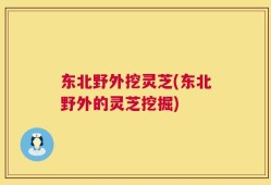 东北野外挖灵芝(东北野外的灵芝挖掘)