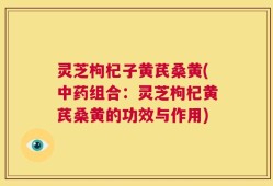 灵芝枸杞子黄芪桑黄(中药组合：灵芝枸杞黄芪桑黄的功效与作用)