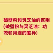 破壁粉和灵芝油的区别(破壁粉与灵芝油：功效和用途的差异)