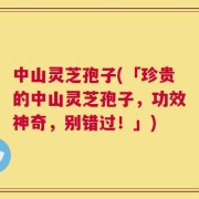 中山灵芝孢子(「珍贵的中山灵芝孢子，功效神奇，别错过！」)