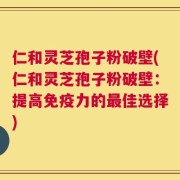仁和灵芝孢子粉破壁(仁和灵芝孢子粉破壁：提高免疫力的最佳选择)