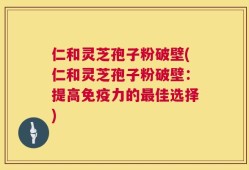 仁和灵芝孢子粉破壁(仁和灵芝孢子粉破壁：提高免疫力的最佳选择)