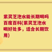 紫灵芝泡水能长期喝吗百度百科(紫灵芝泡水喝好处多，适合长期饮用)