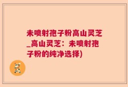 未喷射孢子粉高山灵芝_高山灵芝：未喷射孢子粉的纯净选择)