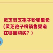 灵芝灵芝孢子粉哪里卖(灵芝孢子粉销售渠道在哪里购买？)