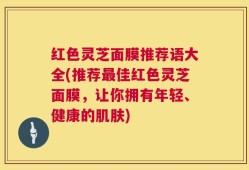 红色灵芝面膜推荐语大全(推荐最佳红色灵芝面膜，让你拥有年轻、健康的肌肤)
