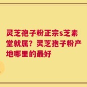 灵芝孢子粉正宗s芝素堂就属？灵芝孢子粉产地哪里的最好