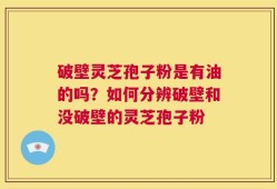 破壁灵芝孢子粉是有油的吗？如何分辨破壁和没破壁的灵芝孢子粉