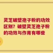 灵芝破壁孢子粉的功效区别？破壁灵芝孢子粉的功效与作用有哪些