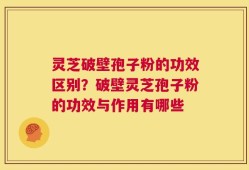 灵芝破壁孢子粉的功效区别？破壁灵芝孢子粉的功效与作用有哪些