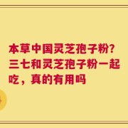 本草中国灵芝孢子粉？三七和灵芝孢子粉一起吃，真的有用吗