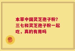 本草中国灵芝孢子粉？三七和灵芝孢子粉一起吃，真的有用吗