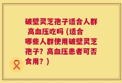 破壁灵芝孢子适合人群 高血压吃吗 (适合哪些人群使用破壁灵芝孢子？高血压患者可否食用？)