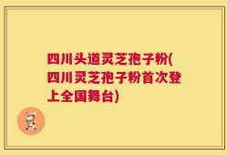 四川头道灵芝孢子粉(四川灵芝孢子粉首次登上全国舞台)