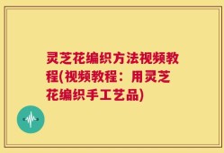 灵芝花编织方法视频教程(视频教程：用灵芝花编织手工艺品)