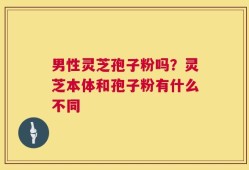 男性灵芝孢子粉吗？灵芝本体和孢子粉有什么不同