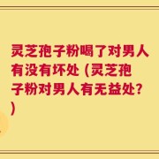 灵芝孢子粉喝了对男人有没有坏处 (灵芝孢子粉对男人有无益处？)