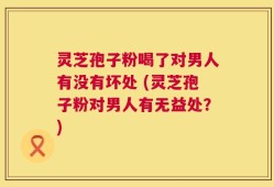 灵芝孢子粉喝了对男人有没有坏处 (灵芝孢子粉对男人有无益处？)