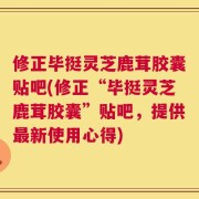 修正毕挺灵芝鹿茸胶囊贴吧(修正“毕挺灵芝鹿茸胶囊”贴吧，提供最新使用心得)