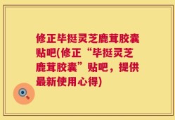 修正毕挺灵芝鹿茸胶囊贴吧(修正“毕挺灵芝鹿茸胶囊”贴吧，提供最新使用心得)