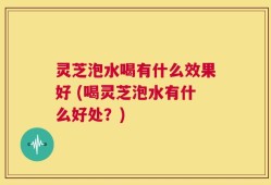 灵芝泡水喝有什么效果好 (喝灵芝泡水有什么好处？)