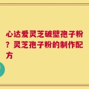 心达爱灵芝破壁孢子粉？灵芝孢子粉的制作配方