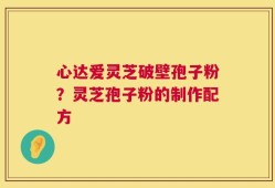 心达爱灵芝破壁孢子粉？灵芝孢子粉的制作配方