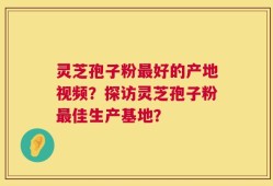 灵芝孢子粉最好的产地视频？探访灵芝孢子粉最佳生产基地？