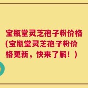 宝瓶堂灵芝孢子粉价格(宝瓶堂灵芝孢子粉价格更新，快来了解！)
