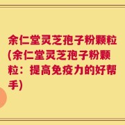 余仁堂灵芝孢子粉颗粒(余仁堂灵芝孢子粉颗粒：提高免疫力的好帮手)