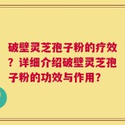 破壁灵芝孢子粉的疗效？详细介绍破壁灵芝孢子粉的功效与作用？