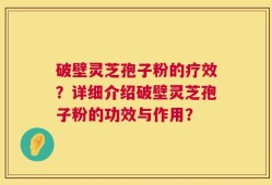 破壁灵芝孢子粉的疗效？详细介绍破壁灵芝孢子粉的功效与作用？