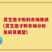 灵芝孢子粉的市场现状(灵芝孢子粉市场分析及前景展望)