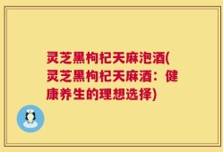 灵芝黑枸杞天麻泡酒(灵芝黑枸杞天麻酒：健康养生的理想选择)