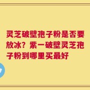 灵芝破壁孢子粉是否要放冰？紫一破壁灵芝孢子粉到哪里买最好