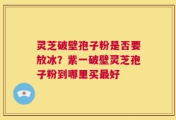 灵芝破壁孢子粉是否要放冰？紫一破壁灵芝孢子粉到哪里买最好