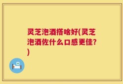 灵芝泡酒搭啥好(灵芝泡酒佐什么口感更佳？)