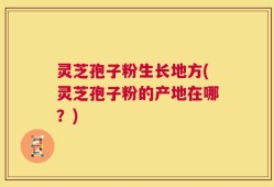 灵芝孢子粉生长地方(灵芝孢子粉的产地在哪？)