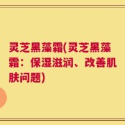 灵芝黑藻霜(灵芝黑藻霜：保湿滋润、改善肌肤问题)