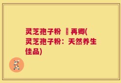 灵芝孢子粉 哖再卿(灵芝孢子粉：天然养生佳品)